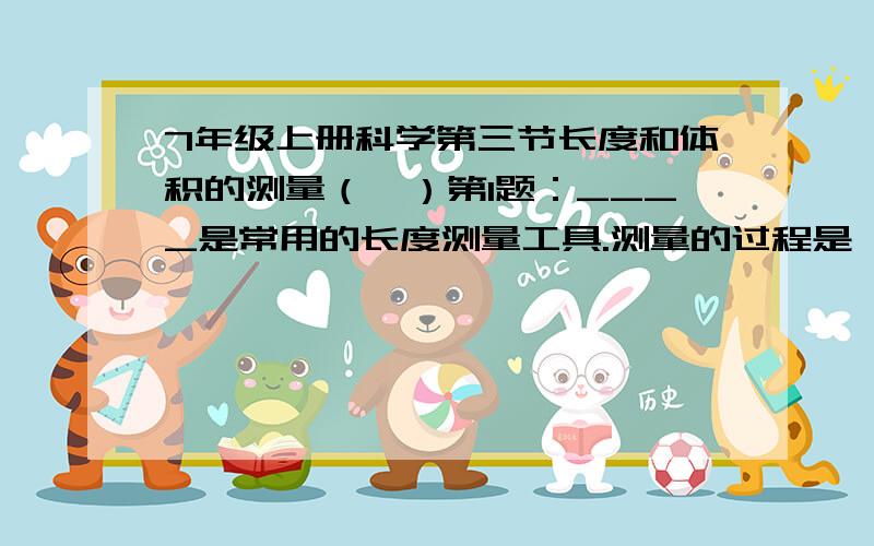 7年级上册科学第三节长度和体积的测量（一）第1题：____是常用的长度测量工具.测量的过程是一个将_____与公认的____进行比较的过程.使用刻度尺,要注意观察它的零刻度线,_______和______.