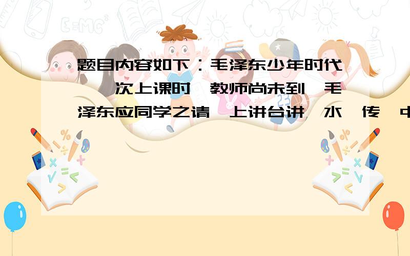 题目内容如下：毛泽东少年时代,一次上课时,教师尚未到,毛泽东应同学之请,上讲台讲《水浒传》中的故事.他正绘声绘色地讲着,突然听到课堂外的脚步声,忙跳下讲台,溜回座位.可当他跳下讲