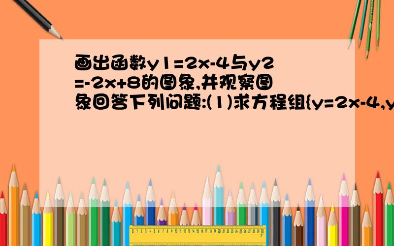 画出函数y1=2x-4与y2=-2x+8的图象,并观察图象回答下列问题:(1)求方程组{y=2x-4,y=-2x+8的解（2）x取何值时,-2x+8＞2x-4?（3）x取何值时,2x-4＞0与-2x+8＞0同时成立?