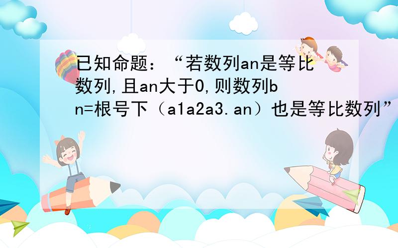 已知命题：“若数列an是等比数列,且an大于0,则数列bn=根号下（a1a2a3.an）也是等比数列”,类比这一性质,你能的到关于等差数列的一个什么性质?并证明你的结论