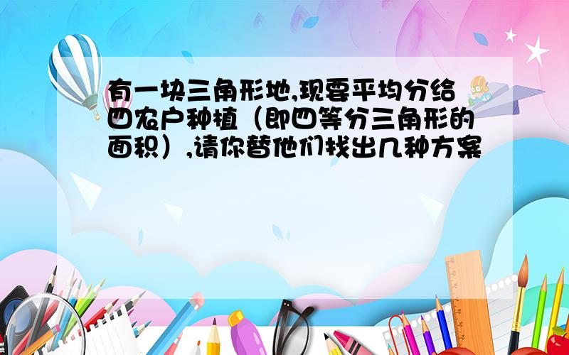 有一块三角形地,现要平均分给四农户种植（即四等分三角形的面积）,请你替他们找出几种方案