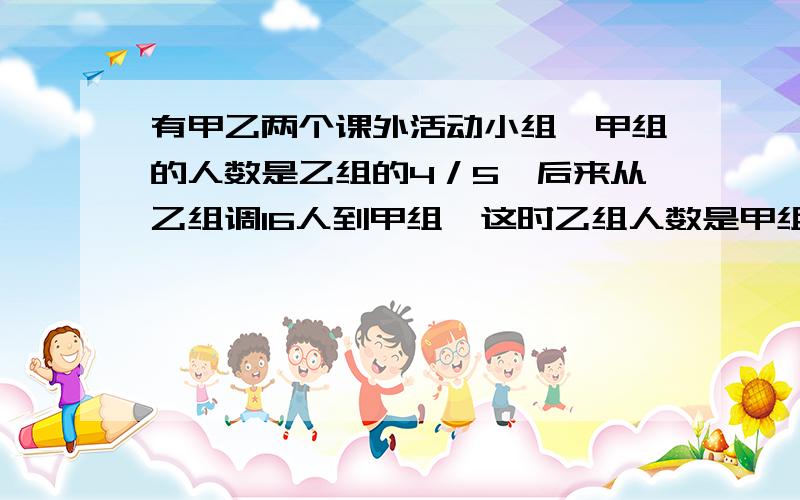 有甲乙两个课外活动小组,甲组的人数是乙组的4／5,后来从乙组调16人到甲组,这时乙组人数是甲组的3／4,甲乙两组原来各有多少人?