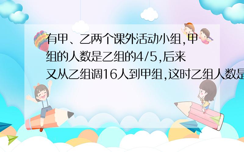 有甲、乙两个课外活动小组,甲组的人数是乙组的4/5,后来又从乙组调16人到甲组,这时乙组人数是甲组的3/4.甲乙两组原来各有多少人?