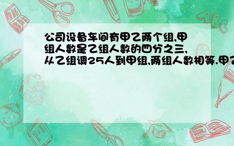 公司设备车间有甲乙两个组,甲组人数是乙组人数的四分之三,从乙组调25人到甲组,两组人数相等.甲乙两个各有多少人?解方程 写清楚点