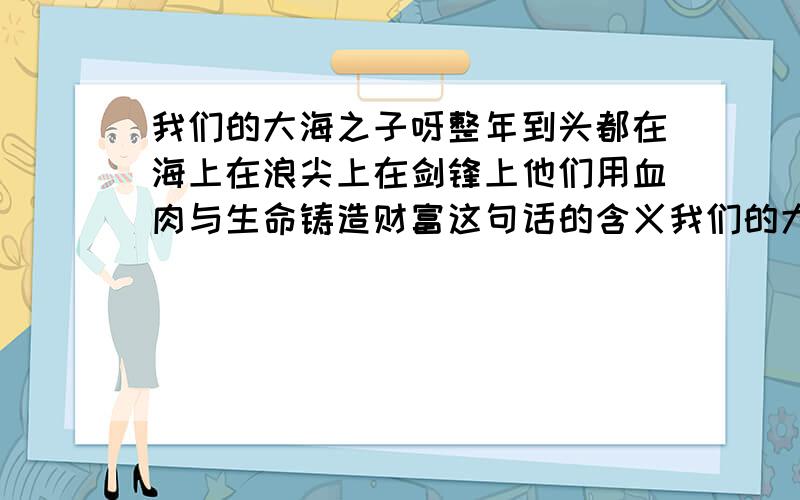 我们的大海之子呀整年到头都在海上在浪尖上在剑锋上他们用血肉与生命铸造财富这句话的含义我们的大海之子呀整年到头都在海上在浪尖上在剑锋上他们用血肉与生命铸造财富的含义必须