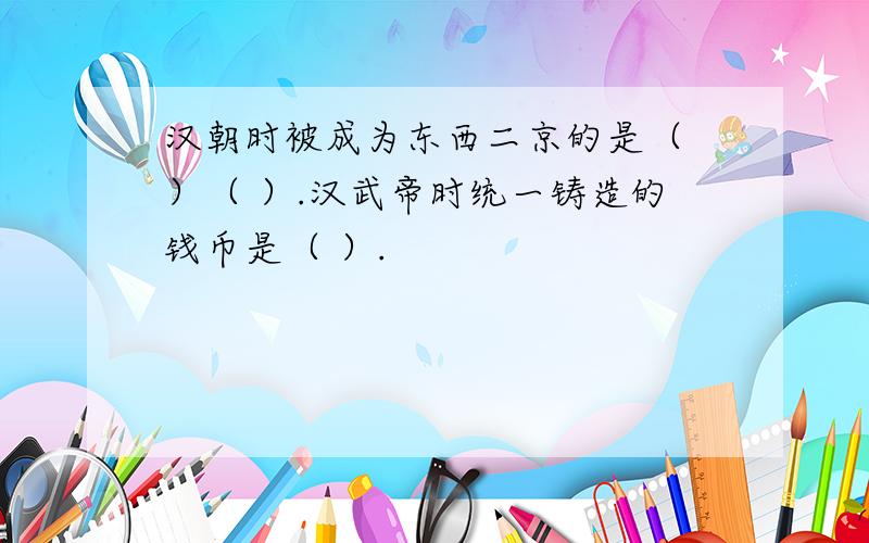 汉朝时被成为东西二京的是（ ）（ ）.汉武帝时统一铸造的钱币是（ ）.