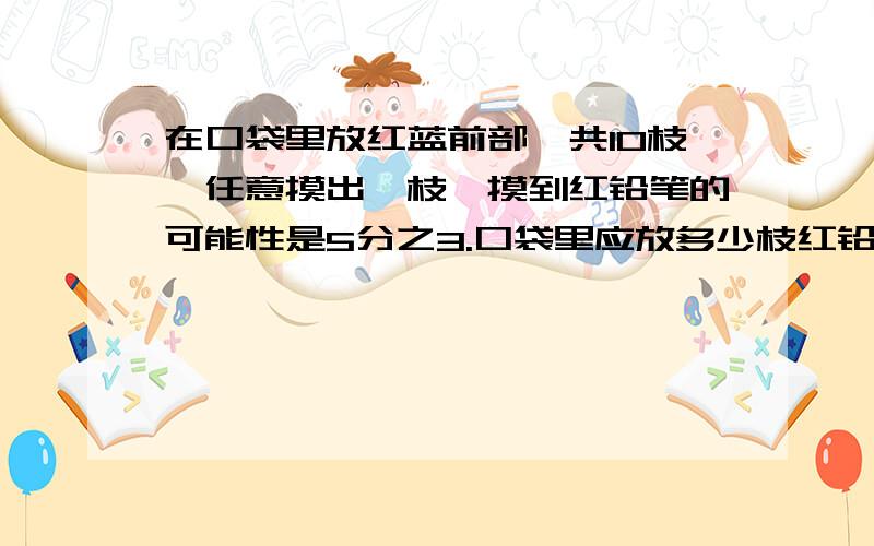 在口袋里放红蓝前部一共10枝,任意摸出一枝,摸到红铅笔的可能性是5分之3.口袋里应放多少枝红铅笔,多少枝蓝铅笔?