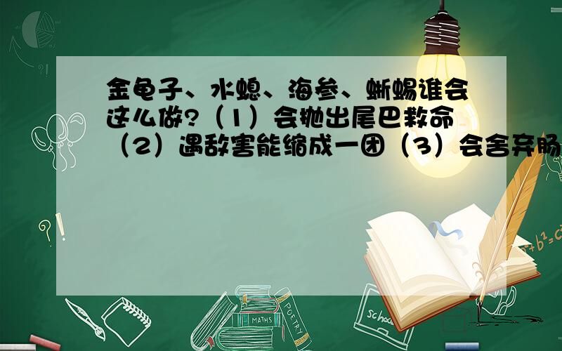 金龟子、水螅、海参、蜥蜴谁会这么做?（1）会抛出尾巴救命（2）遇敌害能缩成一团（3）会舍弃肠胃脱身（4）遇危险会“撞死躺下”