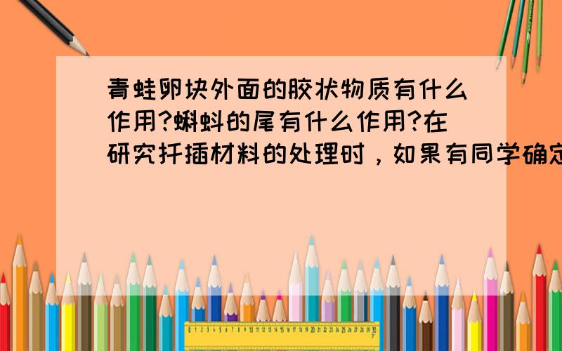 青蛙卵块外面的胶状物质有什么作用?蝌蚪的尾有什么作用?在研究扦插材料的处理时，如果有同学确定的研究问题是“茎段上带不带芽对生根有影响吗？”那么在设计对照实验时：1、你认为