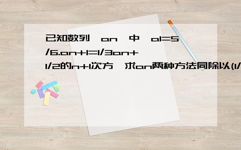 已知数列{an}中,a1=5/6.an+1=1/3an+1/2的n+1次方,求an两种方法同除以(1/2)n+1次方.同除以(1/3)n+1次方.