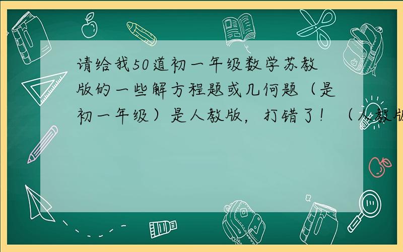 请给我50道初一年级数学苏教版的一些解方程题或几何题（是初一年级）是人教版，打错了！（人教版）