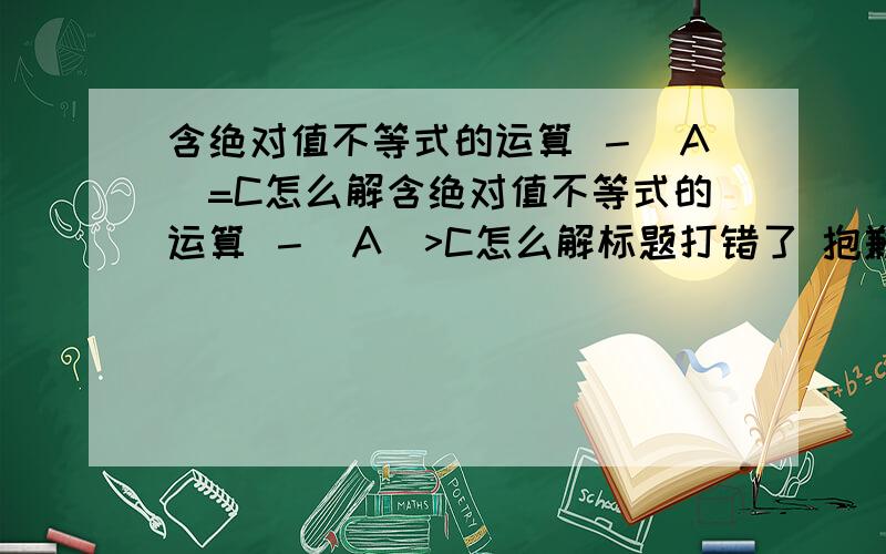 含绝对值不等式的运算 －|A|=C怎么解含绝对值不等式的运算 －|A|>C怎么解标题打错了 抱歉