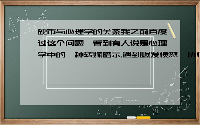 硬币与心理学的关系我之前百度过这个问题,看到有人说是心理学中的一种转嫁暗示.遇到爆发愤怒、仇恨、悲怆等一切浓烈负面情绪的时候握紧硬币等到完全稳定了情绪再松开.我对这个解释