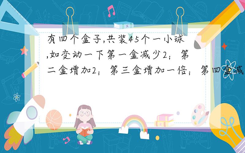 有四个盒子,共装45个一小球,如变动一下第一盒减少2；第二盒增加2；第三盒增加一倍；第四盒减少一半那么盒子里的球一样多,原来盒子里各有几个球?要设每只盒子有x个球.