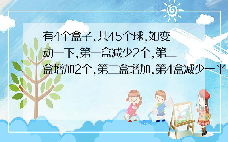 有4个盒子,共45个球,如变动一下,第一盒减少2个,第二盒增加2个,第三盒增加,第4盒减少一半,那么四个.原来每只盒子各有几个球?