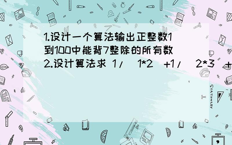 1.设计一个算法输出正整数1到100中能背7整除的所有数2.设计算法求 1/（1*2）+1/（2*3）+1/（3*4）+……+1/（99*100）的值,写出基本语句编写的程序