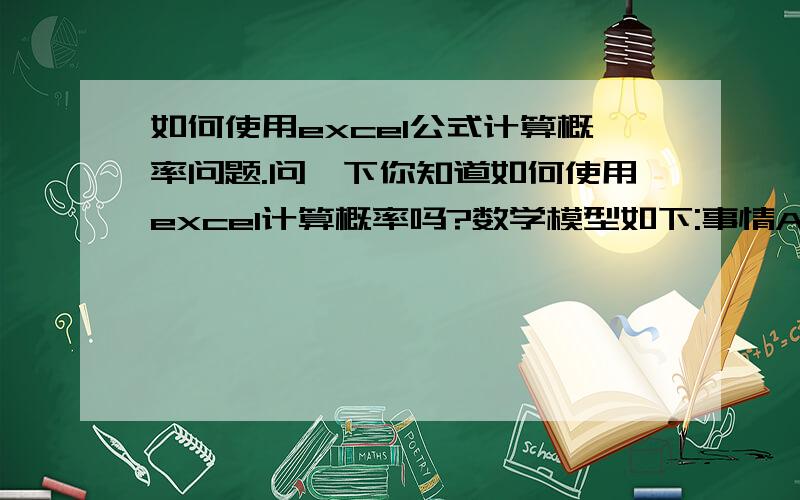 如何使用excel公式计算概率问题.问一下你知道如何使用excel计算概率吗?数学模型如下:事情A发生的概率为a事情B发生的概率为b.事情G发生的概率为g请问只有一件事情发的概率是?两件事情同事