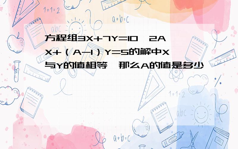 方程组3X+7Y=10,2AX+（A-1）Y=5的解中X与Y的值相等,那么A的值是多少