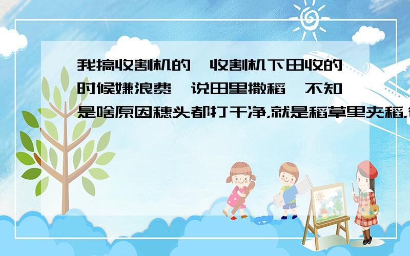 我搞收割机的,收割机下田收的时候嫌浪费,说田里撒稻,不知是啥原因穗头都打干净，就是稻草里夹稻，往田里一掉，浪费太大