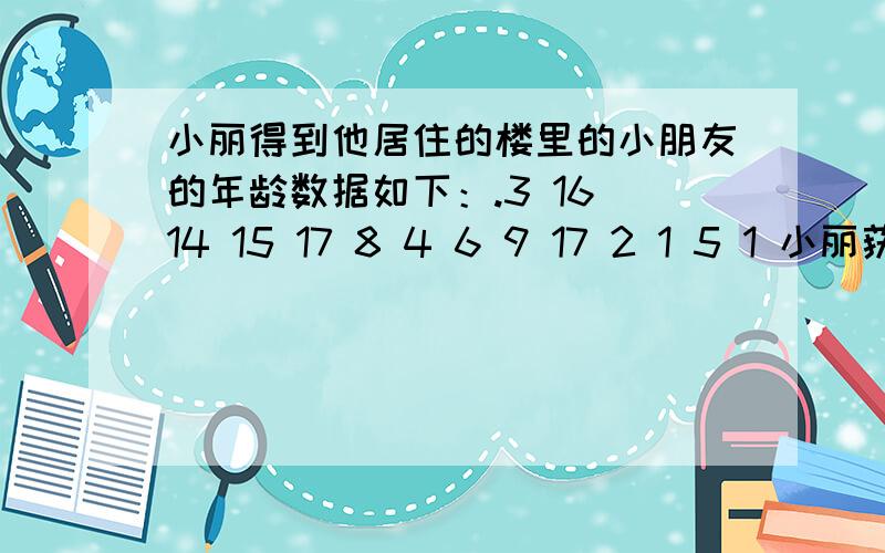 小丽得到他居住的楼里的小朋友的年龄数据如下：.3 16 14 15 17 8 4 6 9 17 2 1 5 1 小丽获得这组数据的方法获得这组数据的方法可能是 A：直接调查 B：总体 C：调查 D ：测量    选一个,谢谢