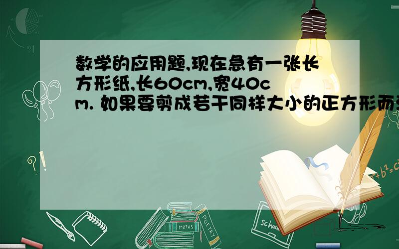 数学的应用题,现在急有一张长方形纸,长60cm,宽40cm. 如果要剪成若干同样大小的正方形而没有剩余,剪出的小正方体的边长最大是几厘米?能剪出这样的正方形多少个?