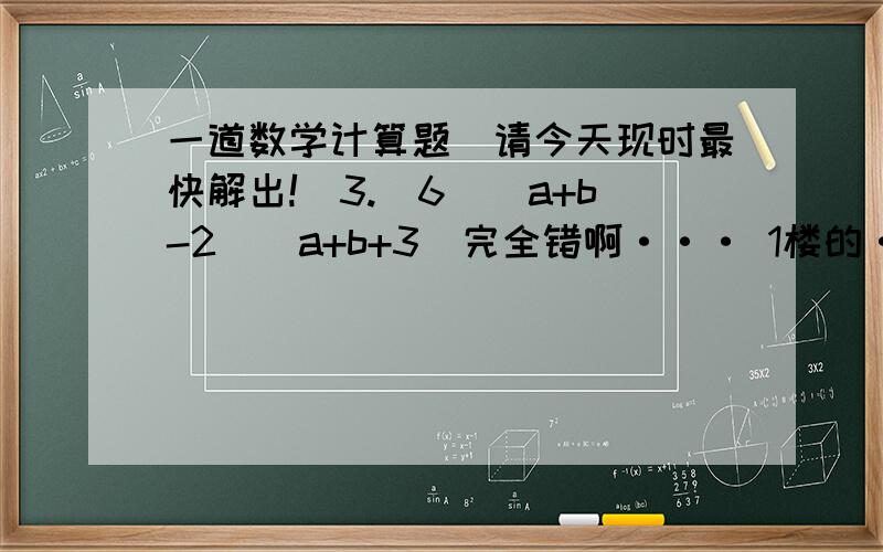 一道数学计算题（请今天现时最快解出!）3.（6）（a+b-2)(a+b+3)完全错啊··· 1楼的·完全错· 2楼的·不要骂人·自己不会·