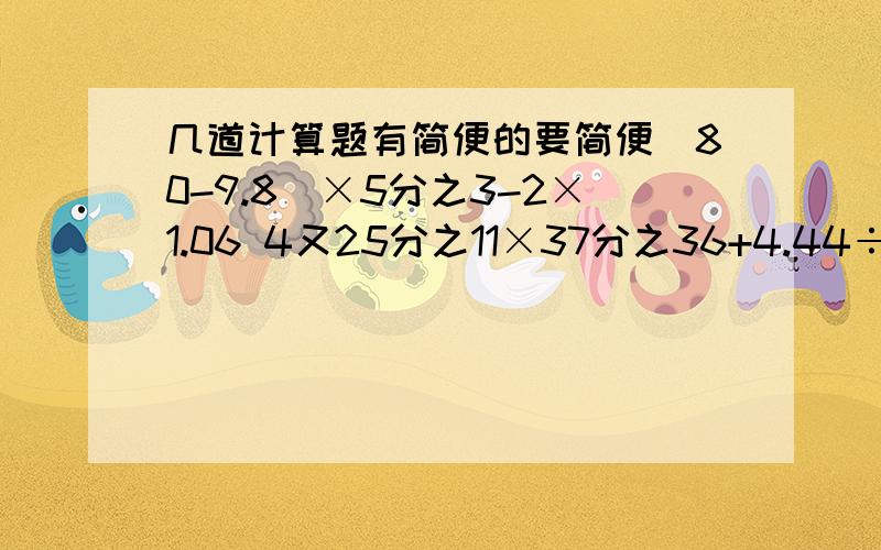 几道计算题有简便的要简便（80-9.8）×5分之3-2×1.06 4又25分之11×37分之36+4.44÷4又8分之5+37分之31÷111分之250.5×【（4-0.16×8）÷0.25】 3又10分之7×2.5-【（3分之1+7分之2-21分之13）÷9分之7+8分之3】