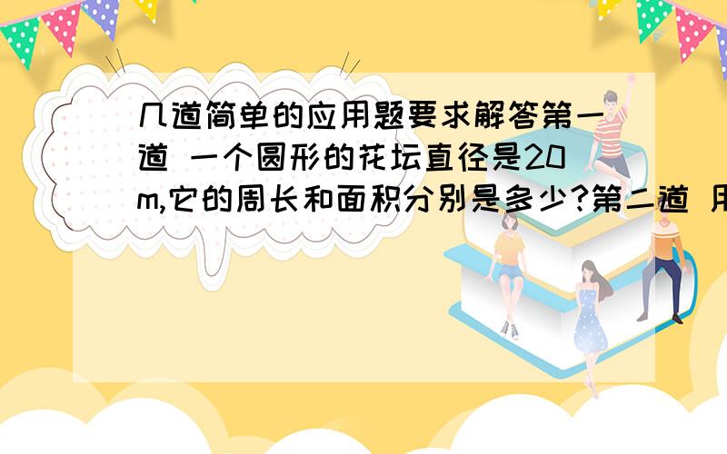 几道简单的应用题要求解答第一道 一个圆形的花坛直径是20m,它的周长和面积分别是多少?第二道 用皮带连接的半径是3分米和1分米的两个轮子,大轮转12周,小轮转多少周?第三道 一个圆形花圃