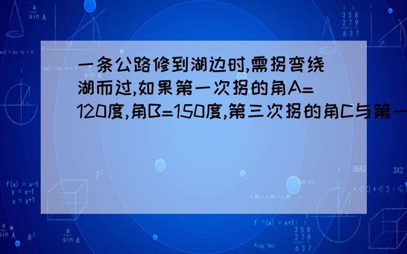 一条公路修到湖边时,需拐弯绕湖而过,如果第一次拐的角A=120度,角B=150度,第三次拐的角C与第一次拐弯前道路平行,求角C.（图在下面）