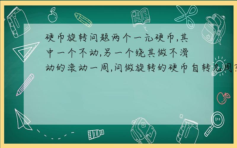 硬币旋转问题两个一元硬币,其中一个不动,另一个绕其做不滑动的滚动一周,问做旋转的硬币自转几周?最好能给出步骤