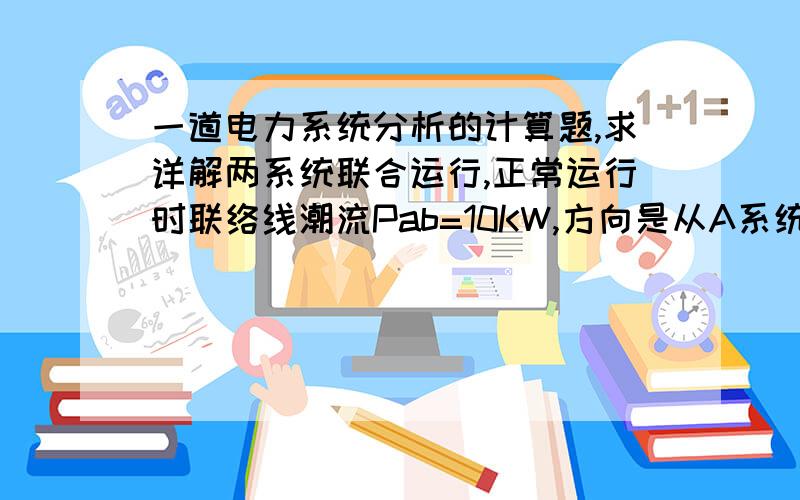 一道电力系统分析的计算题,求详解两系统联合运行,正常运行时联络线潮流Pab=10KW,方向是从A系统向B系统,A、B系统的容量分别为1500MW,1200MW,各自的单位调节功率为KGA=690MW/HZ,KLA=60MW/HZ,KGB=600MW/HZ,KL