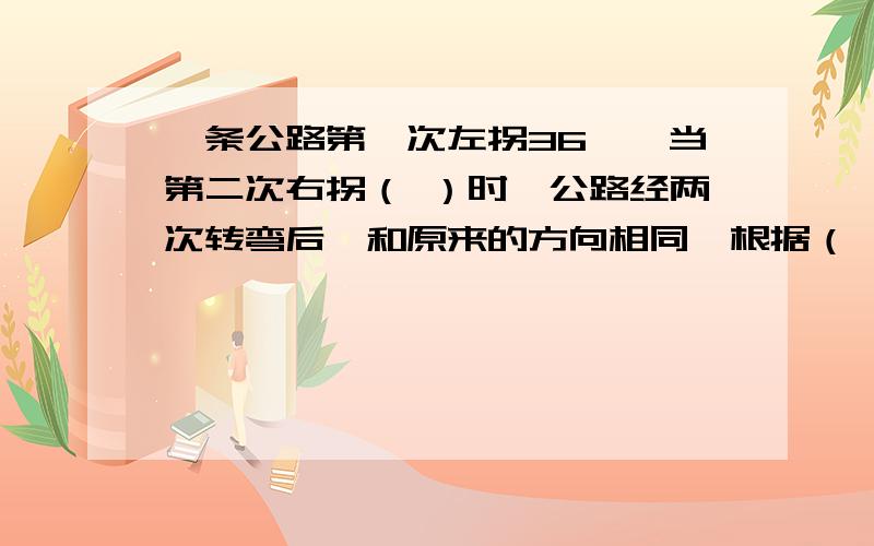 一条公路第一次左拐36°,当第二次右拐（ ）时,公路经两次转弯后,和原来的方向相同,根据（ ）.