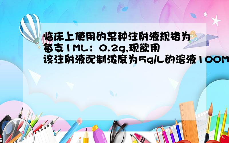 临床上使用的某种注射液规格为每支1ML：0.2g,现欲用该注射液配制浓度为5g/L的溶液100ML,需要该规格的注射液多少只2.5支 ①100ML=0.1L m=pv=5×0.1L=0.5 0.5÷0.2=2.5支 ②v=m/p=0.2g÷0.5g/L=0.04 0.1L÷0.04L=2.5支