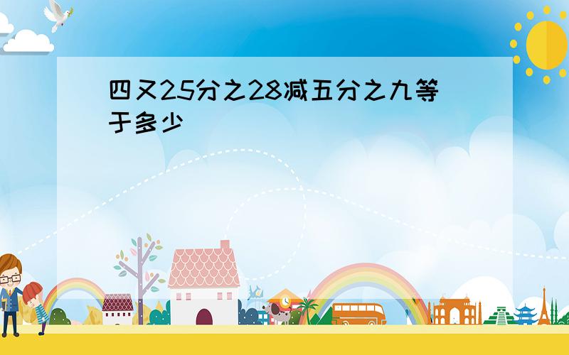 四又25分之28减五分之九等于多少