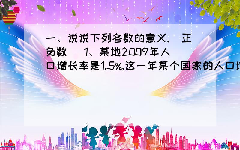 一、说说下列各数的意义.（正负数） 1、某地2009年人口增长率是1.5%,这一年某个国家的人口增长率是-0.5%.2、某运动员100米跑步的成绩是10.1秒,此时的风速是-1.2米/秒.3、一艘潜艇执行任务,从-4