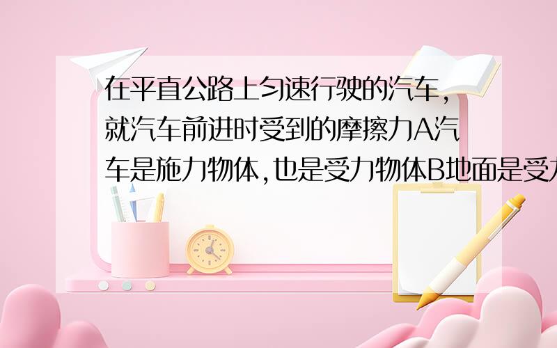 在平直公路上匀速行驶的汽车,就汽车前进时受到的摩擦力A汽车是施力物体,也是受力物体B地面是受力物体,也施力物体C汽车是受力物体,地面是施力物体D地面是受力物体,汽车是施力物体