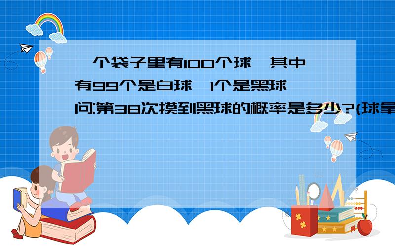 一个袋子里有100个球,其中有99个是白球,1个是黑球,问:第38次摸到黑球的概率是多少?(球拿出后不放回)