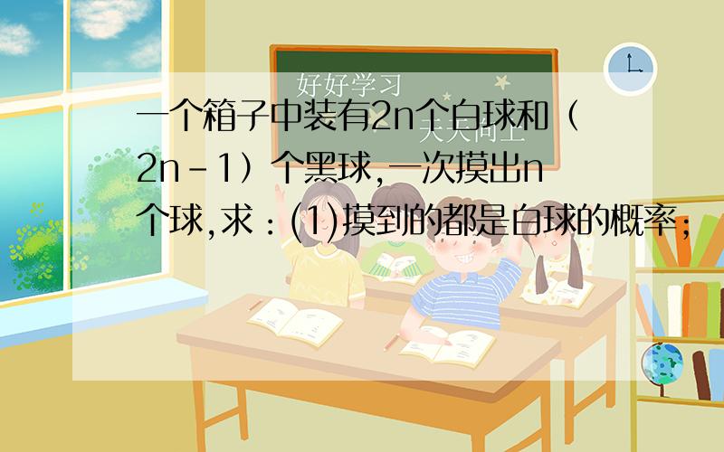 一个箱子中装有2n个白球和（2n-1）个黑球,一次摸出n个球,求：(1)摸到的都是白球的概率；（2）在已知它的颜色相同的情况下,该颜色是白色的概率?