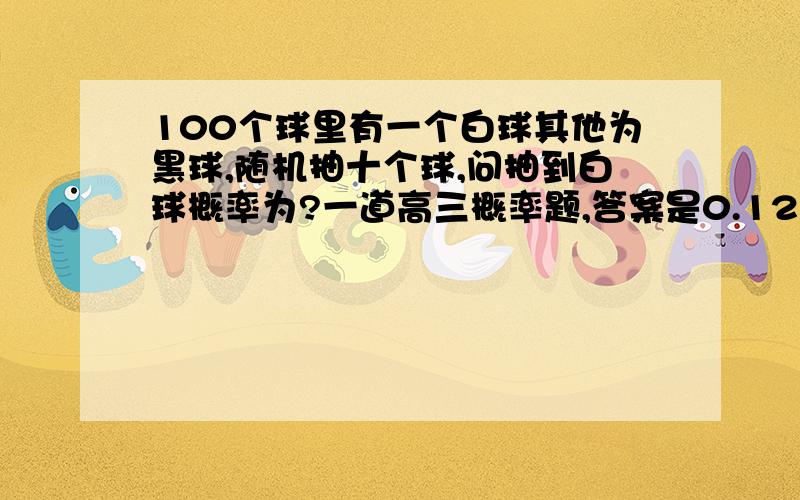 100个球里有一个白球其他为黑球,随机抽十个球,问抽到白球概率为?一道高三概率题,答案是0.12,大学狗已经忘记排列组合了,坐等大神来~