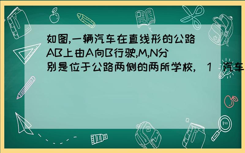 如图,一辆汽车在直线形的公路AB上由A向B行驶,M,N分别是位于公路两侧的两所学校,（1）汽车在公路上会对所学校的教学都造成影响,当汽车行驶是何处时,分别对两所学校影响最大,在图上标出