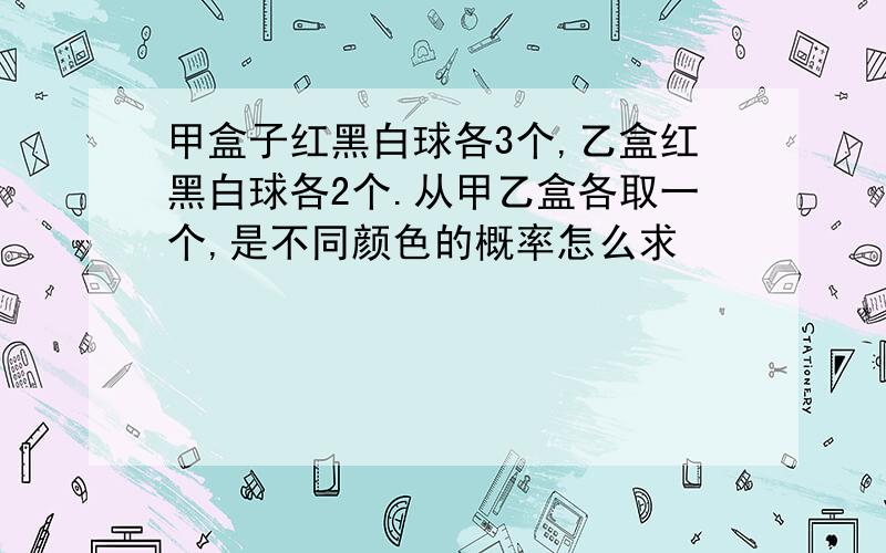 甲盒子红黑白球各3个,乙盒红黑白球各2个.从甲乙盒各取一个,是不同颜色的概率怎么求