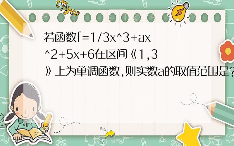 若函数f=1/3x^3+ax^2+5x+6在区间《1,3》上为单调函数,则实数a的取值范围是?我想用分类讨论的方法求出来.假如为单调递增我求出,a>根号5.但是假如单调递减我得出a