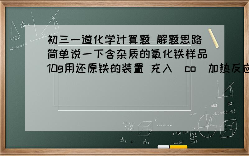 初三一道化学计算题 解题思路简单说一下含杂质的氧化铁样品10g用还原铁的装置 充入（co）加热反应反应前     玻璃管和氧化铁样品质量43.7g安全反应后  玻璃管和固体物质的质量41.3（没有