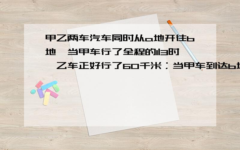 甲乙两车汽车同时从a地开往b地,当甲车行了全程的1|3时,乙车正好行了60千米；当甲车到达b地时,乙车行了程的3|5,AB两地相距（ ）千米.