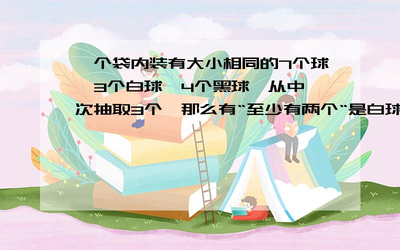 一个袋内装有大小相同的7个球,3个白球,4个黑球,从中一次抽取3个,那么有“至少有两个“是白球的概率是多少答案是35分之22,求答案详解?