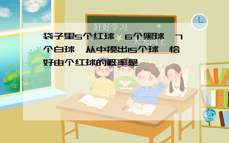 袋子里5个红球,6个黑球,7个白球,从中摸出15个球,恰好由个红球的概率是