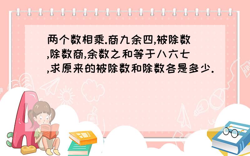 两个数相乘.商九余四,被除数,除数商,余数之和等于八六七,求原来的被除数和除数各是多少.