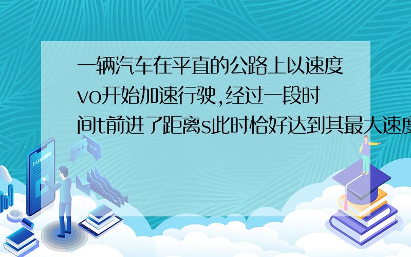 一辆汽车在平直的公路上以速度vo开始加速行驶,经过一段时间t前进了距离s此时恰好达到其最大速度vm,设此过程中汽车发动机始终以额定功率P工作,汽车所受的阻力恒定为F,则在这段时间内,发