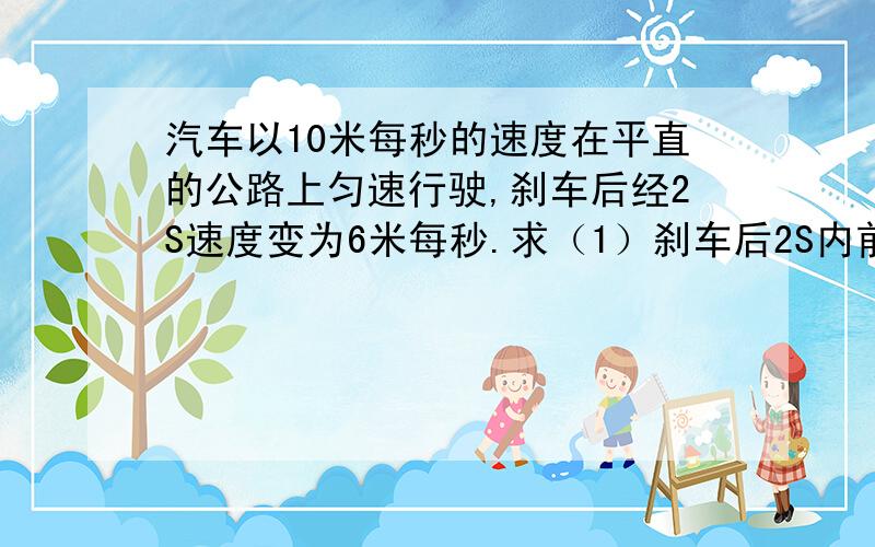 汽车以10米每秒的速度在平直的公路上匀速行驶,刹车后经2S速度变为6米每秒.求（1）刹车后2S内前进的距离（2)求刹车过程中的加速度.（3) 刹车后前进9M所用的时间.（4）刹车8S内前进的距离