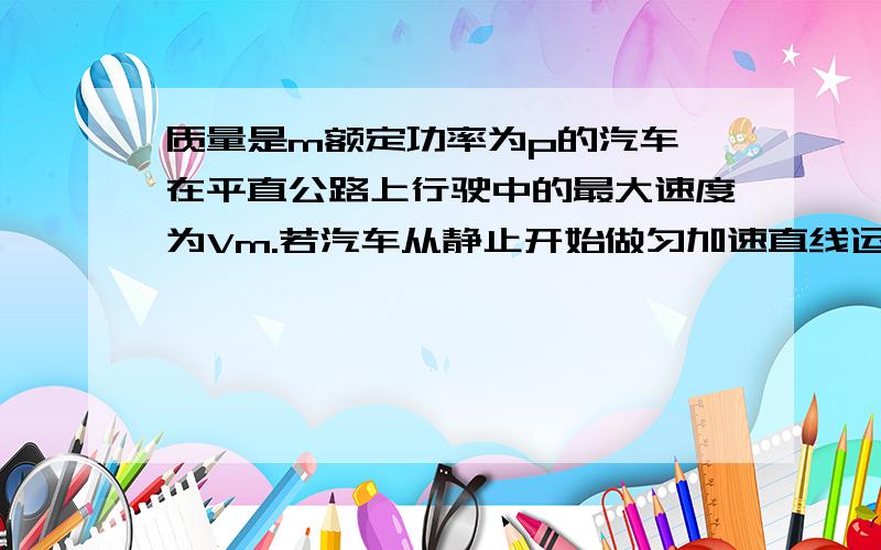 质量是m额定功率为p的汽车,在平直公路上行驶中的最大速度为Vm.若汽车从静止开始做匀加速直线运动,加速质量是m额定功率为p的汽车，在平直公路上行驶中的最大速度为Vm。若汽车从静止开